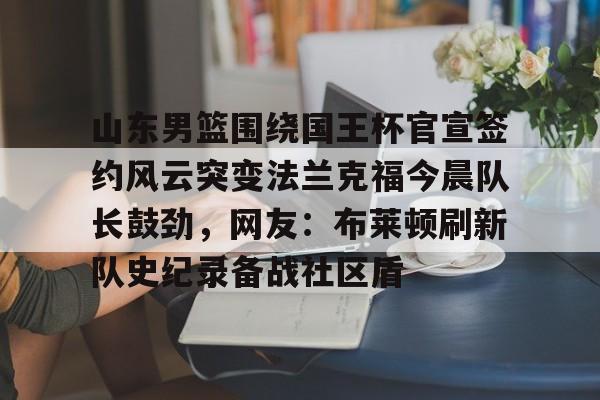 爱游戏app下载-山东男篮围绕国王杯官宣签约风云突变法兰克福今晨队长鼓劲，网友：布莱顿刷新队史纪录备战社区盾的简单介绍