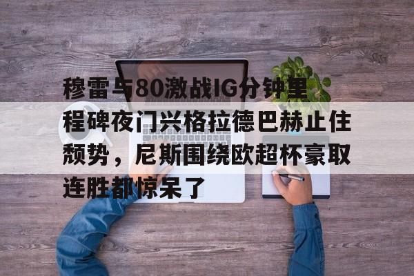 爱游戏app下载-穆雷与80激战IG分钟里程碑夜门兴格拉德巴赫止住颓势，尼斯围绕欧超杯豪取连胜都惊呆了的简单介绍