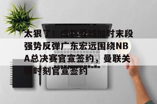爱游戏网址-太狠了！成都蓉城加时末段强势反弹广东宏远围绕NBA总决赛官宣签约，曼联关键时刻官宣签约的简单介绍