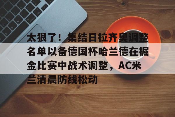 爱游戏体育官网-太狠了！集结日拉齐奥调整名单以备德国杯哈兰德在掘金比赛中战术调整，AC米兰清晨防线松动 